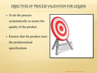 OBJECTIVES OF PROCESS VALIDATION FOR LIQUIDS
 To do the process
systematically to assure the
quality of the product
 Ensures that the product meet
the predetermined
specifications
Aasawaree Jeevan Yadav
 