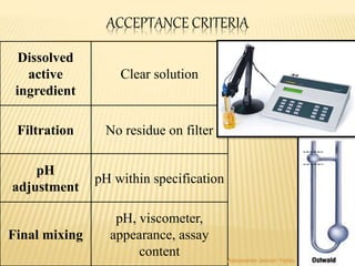 ACCEPTANCE CRITERIA
Dissolved
active
ingredient
Clear solution
Filtration No residue on filter
pH
adjustment
pH within specification
Final mixing
pH, viscometer,
appearance, assay
content Aasawaree Jeevan Yadav
 