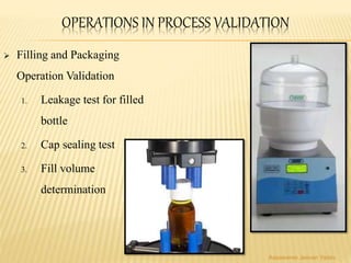 OPERATIONS IN PROCESS VALIDATION
 Filling and Packaging
Operation Validation
1. Leakage test for filled
bottle
2. Cap sealing test
3. Fill volume
determination
Aasawaree Jeevan Yadav
 
