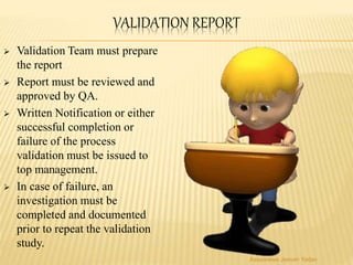 VALIDATION REPORT
 Validation Team must prepare
the report
 Report must be reviewed and
approved by QA.
 Written Notification or either
successful completion or
failure of the process
validation must be issued to
top management.
 In case of failure, an
investigation must be
completed and documented
prior to repeat the validation
study.
Aasawaree Jeevan Yadav
 