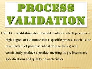 USFDA - establishing documented evidence which provides a
high degree of assurance that a specific process (such as the
manufacture of pharmaceutical dosage forms) will
consistently produce a product meeting its predetermined
specifications and quality characteristics.
Aasawaree Jeevan Yadav
 