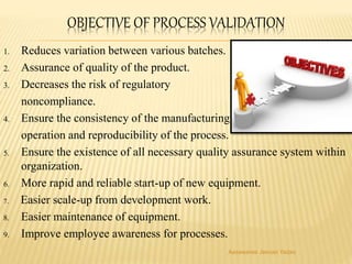 OBJECTIVE OF PROCESS VALIDATION
1. Reduces variation between various batches.
2. Assurance of quality of the product.
3. Decreases the risk of regulatory
noncompliance.
4. Ensure the consistency of the manufacturing
operation and reproducibility of the process.
5. Ensure the existence of all necessary quality assurance system within
organization.
6. More rapid and reliable start-up of new equipment.
7. Easier scale-up from development work.
8. Easier maintenance of equipment.
9. Improve employee awareness for processes.
Aasawaree Jeevan Yadav
 