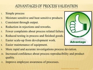 ADVANTAGES OF PROCESS VALIDATION
1. Simple process
2. Moisture sensitive and heat sensitive products
3. Consistent through output.
4. Reduction in rejections and reworks.
5. Fewer complaints about process related failure.
6. Reduced testing in process and finished goods.
7. Easier scale-up from development work.
8. Easier maintenance of equipment.
9. More rapid and accurate investigations process deviation.
10. Increased confidence about process reproducibility and product
quality.
11. Improve employee awareness of processes.
Aasawaree Jeevan Yadav
 