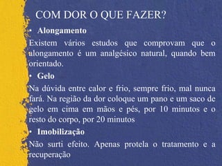 COM DOR O QUE FAZER?
• Alongamento
Existem vários estudos que comprovam que o
alongamento é um analgésico natural, quando bem
orientado.
• Gelo
Na dúvida entre calor e frio, sempre frio, mal nunca
fará. Na região da dor coloque um pano e um saco de
gelo em cima em mãos e pés, por 10 minutos e o
resto do corpo, por 20 minutos
• Imobilização
Não surti efeito. Apenas protela o tratamento e a
recuperação
 