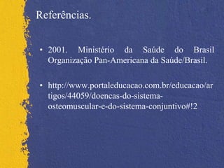 Referências.
• 2001. Ministério da Saúde do Brasil
Organização Pan-Americana da Saúde/Brasil.
• http://www.portaleducacao.com.br/educacao/ar
tigos/44059/doencas-do-sistema-
osteomuscular-e-do-sistema-conjuntivo#!2
 