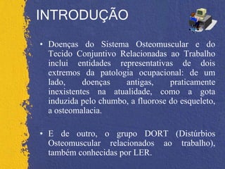 INTRODUÇÃO
• Doenças do Sistema Osteomuscular e do
Tecido Conjuntivo Relacionadas ao Trabalho
inclui entidades representativas de dois
extremos da patologia ocupacional: de um
lado, doenças antigas, praticamente
inexistentes na atualidade, como a gota
induzida pelo chumbo, a fluorose do esqueleto,
a osteomalacia.
• E de outro, o grupo DORT (Distúrbios
Osteomuscular relacionados ao trabalho),
também conhecidas por LER.
 