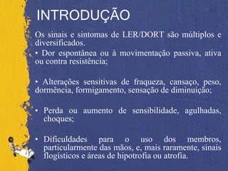 INTRODUÇÃO
Os sinais e sintomas de LER/DORT são múltiplos e
diversificados.
• Dor espontânea ou à movimentação passiva, ativa
ou contra resistência;
• Alterações sensitivas de fraqueza, cansaço, peso,
dormência, formigamento, sensação de diminuição;
• Perda ou aumento de sensibilidade, agulhadas,
choques;
• Dificuldades para o uso dos membros,
particularmente das mãos, e, mais raramente, sinais
flogísticos e áreas de hipotrofia ou atrofia.
 