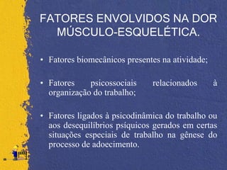 FATORES ENVOLVIDOS NA DOR
MÚSCULO-ESQUELÉTICA.
• Fatores biomecânicos presentes na atividade;
• Fatores psicossociais relacionados à
organização do trabalho;
• Fatores ligados à psicodinâmica do trabalho ou
aos desequilíbrios psíquicos gerados em certas
situações especiais de trabalho na gênese do
processo de adoecimento.
 