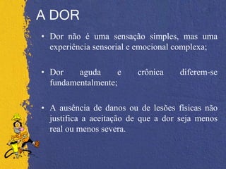 A DOR
• Dor não é uma sensação simples, mas uma
experiência sensorial e emocional complexa;
• Dor aguda e crônica diferem-se
fundamentalmente;
• A ausência de danos ou de lesões físicas não
justifica a aceitação de que a dor seja menos
real ou menos severa.
 