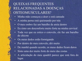 QUEIXAS FREQUENTES
RELACIONADAS A DOENÇAS
OSTEOMUSCULARES?
• Minha mão começou a doer e está cansada
• A minha perna está queimando por trás
• O meu ombro faz um barulho de areia dentro
• Eu sinto um desconforto muito forte na minha cervical
• Toda vez que eu estico o cotovelo, ele faz um barulho
de chicote
• Os meus dedos estão formigando
• Por dentro do meu cotovelo, dói muito
• De manhã quando acordo, os meus dedos ficam duros
• Sinto uma dor muito forte do meio das costas
• A articulação do meu quadril parece que está fora do
lugar.
 
