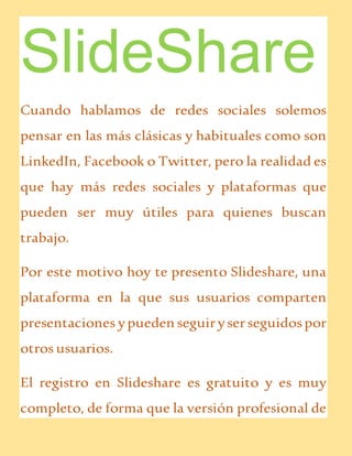 SlideShare
Cuando hablamos de redes sociales solemos
pensar en las más clásicas y habituales como son
LinkedIn, Facebook o Twitter, pero la realidad es
que hay más redes sociales y plataformas que
pueden ser muy útiles para quienes buscan
trabajo.
Por este motivo hoy te presento Slideshare, una
plataforma en la que sus usuarios comparten
presentaciones ypueden seguiryserseguidospor
otros usuarios.
El registro en Slideshare es gratuito y es muy
completo, de forma que la versión profesional de
 
