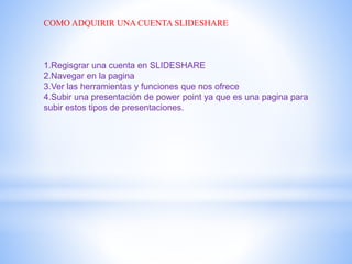 COMO ADQUIRIR UNA CUENTA SLIDESHARE
1.Regisgrar una cuenta en SLIDESHARE
2.Navegar en la pagina
3.Ver las herramientas y funciones que nos ofrece
4.Subir una presentación de power point ya que es una pagina para
subir estos tipos de presentaciones.
 