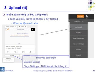 Tin học văn phòng (2015) - Bài 3: Thư viện SlideShare 13
3. Upload (tt)
 Muốn xóa những tài liệu đã Upload :
● Click vào biểu tượng tài khoản  My Upload
 Chọn tài liệu muốn xóa
09/10/2015
click vào đây chọn
Delete : Để xóa
Chọn Settings : Thiết lập lại các thông tin
 
