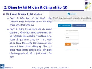 Tin học văn phòng (2015) - Bài 3: Thư viện SlideShare 6
2. Đăng ký tài khoản & đăng nhập (tt)
 Có 2 cách để đăng ký tài khoản :
● Cách 1: Nếu bạn có tài khoản của
Linkedln hoặc Facebook thì có thể đăng
nhập bằng tài khoản đó.
● Cách 2: Đăng ký sử dụng địa chỉ email
của bạn, bằng cách nhập vào email, tên
và mật khẩu sau đó bấm chọn Signup để
hoàn tất quá trình đăng ký. Trang web
sẽ tự động đăng nhập tài khoản của bạn
sau khi hoàn thành đăng ký. Sau khi
đăng nhập thành công ở phía bên phải
của trang web sẽ hiển thị tài khoản của
bạn
09/10/2015
 