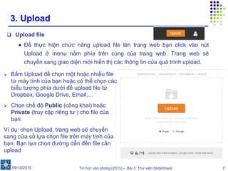 Tin học văn phòng (2015) - Bài 3: Thư viện SlideShare 7
3. Upload
 Upload file
● Để thực hiện chức năng upload file lên trang web bạn click vào nút
Upload ở menu nằm phía trên cùng của trang web. Trang web sẽ
chuyển sang giao diện mới hiển thị các thông tin của quá trình upload.
09/10/2015
 Bấm Upload để chọn một hoặc nhiều file
từ máy tính của bạn hoặc có thể chọn các
biểu tượng phía dưới để upload file từ
Dropbox, Google Drive, Email,…
 Chọn chế độ Public (công khai) hoặc
Private (truy cập riêng tư ) cho file của
bạn.
Ví dụ: chọn Upload, trang web sẽ chuyển
sang cửa sổ lựa chọn file trên máy tính của
bạn. Bạn lựa chọn đường dẫn đến file cần
upload
 
