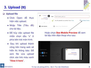Tin học văn phòng (2015) - Bài 3: Thư viện SlideShare 8
3. Upload (tt)
 Upload file
● Click Open để thực
hiện việc upload.
● Nhập Title (Tiêu đề)
cho tài liệu.
● Để hủy việc upload file
nhấn chọn dấu “x” ở
phía bên trái màn hình.
● Sau khi upload thành
công trên trang web sẽ
hiển thị thông báo: Để
xem file vừa upload
click vào link màu xanh
“View it here”.
09/10/2015
Hoặc chọn See Mobile Preview để xem
tài liệu trên điện thoại như sau:
 
