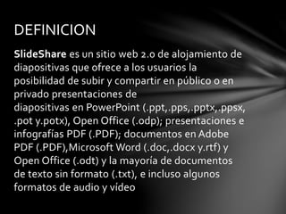 SlideShare es un sitio web 2.0 de alojamiento de
diapositivas que ofrece a los usuarios la
posibilidad de subir y compartir en público o en
privado presentaciones de
diapositivas en PowerPoint (.ppt,.pps,.pptx,.ppsx,
.pot y.potx), Open Office (.odp); presentaciones e
infografías PDF (.PDF); documentos en Adobe
PDF (.PDF),Microsoft Word (.doc,.docx y.rtf) y
Open Office (.odt) y la mayoría de documentos
de texto sin formato (.txt), e incluso algunos
formatos de audio y vídeo
DEFINICION
 