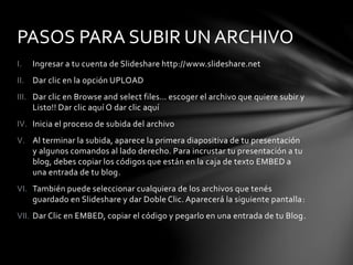 I. Ingresar a tu cuenta de Slideshare http://www.slideshare.net
II. Dar clic en la opción UPLOAD
III. Dar clic en Browse and select files… escoger el archivo que quiere subir y
Listo!! Dar clic aquí O dar clic aquí
IV. Inicia el proceso de subida del archivo
V. Al terminar la subida, aparece la primera diapositiva de tu presentación
y algunos comandos al lado derecho. Para incrustar tu presentación a tu
blog, debes copiar los códigos que están en la caja de texto EMBED a
una entrada de tu blog.
VI. También puede seleccionar cualquiera de los archivos que tenés
guardado en Slideshare y dar Doble Clic. Aparecerá la siguiente pantalla:
VII. Dar Clic en EMBED, copiar el código y pegarlo en una entrada de tu Blog.
PASOS PARA SUBIR UN ARCHIVO
 