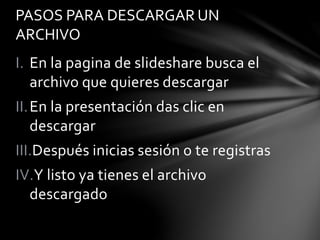 I. En la pagina de slideshare busca el
archivo que quieres descargar
II.En la presentación das clic en
descargar
III.Después inicias sesión o te registras
IV.Y listo ya tienes el archivo
descargado
PASOS PARA DESCARGAR UN
ARCHIVO
 