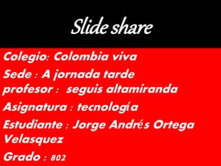 Slide share
Colegio: Colombia viva
Sede : A jornada tarde
profesor : seguis altamiranda
Asignatura : tecnología
Estudiante : Jorge Andrés Ortega
Velasquez
Grado : 802
 