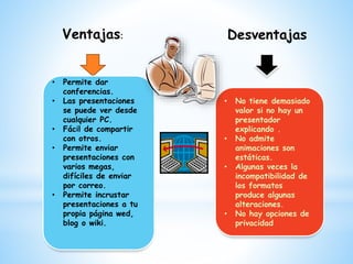 Ventajas:
• Permite dar
conferencias.
• Las presentaciones
se puede ver desde
cualquier PC.
• Fácil de compartir
con otros.
• Permite enviar
presentaciones con
varios megas,
difíciles de enviar
por correo.
• Permite incrustar
presentaciones a tu
propia página wed,
blog o wiki.
Desventajas
• No tiene demasiado
valor si no hay un
presentador
explicando .
• No admite
animaciones son
estáticas.
• Algunas veces la
incompatibilidad de
los formatos
produce algunas
alteraciones.
• No hay opciones de
privacidad
 