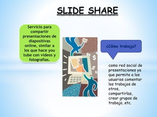 SLIDE SHARE
¿Cómo trabaja?
Servicio para
compartir
presentaciones de
diapositivas
online, similar a
los que hace you
tube con videos y
fotografías.
como red social de
presentaciones ya
que permite a los
usuarios comentar
los trabajos de
otros,
compartirlas,
crear grupos de
trabajo, etc.
 