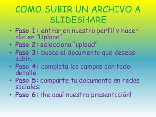 COMO SUBIR UN ARCHIVO A
SLIDESHARE
• Paso 1: entrar en nuestro perfil y hacer
clic en “Upload”
• Paso 2: selecciona “upload”
• Paso 3: busca el documento que deseas
subir.
• Paso 4: completa los campos con todo
detalle
• Paso 5: comparte tu documento en redes
sociales.
• Paso 6: ¡he aquí nuestra presentación!