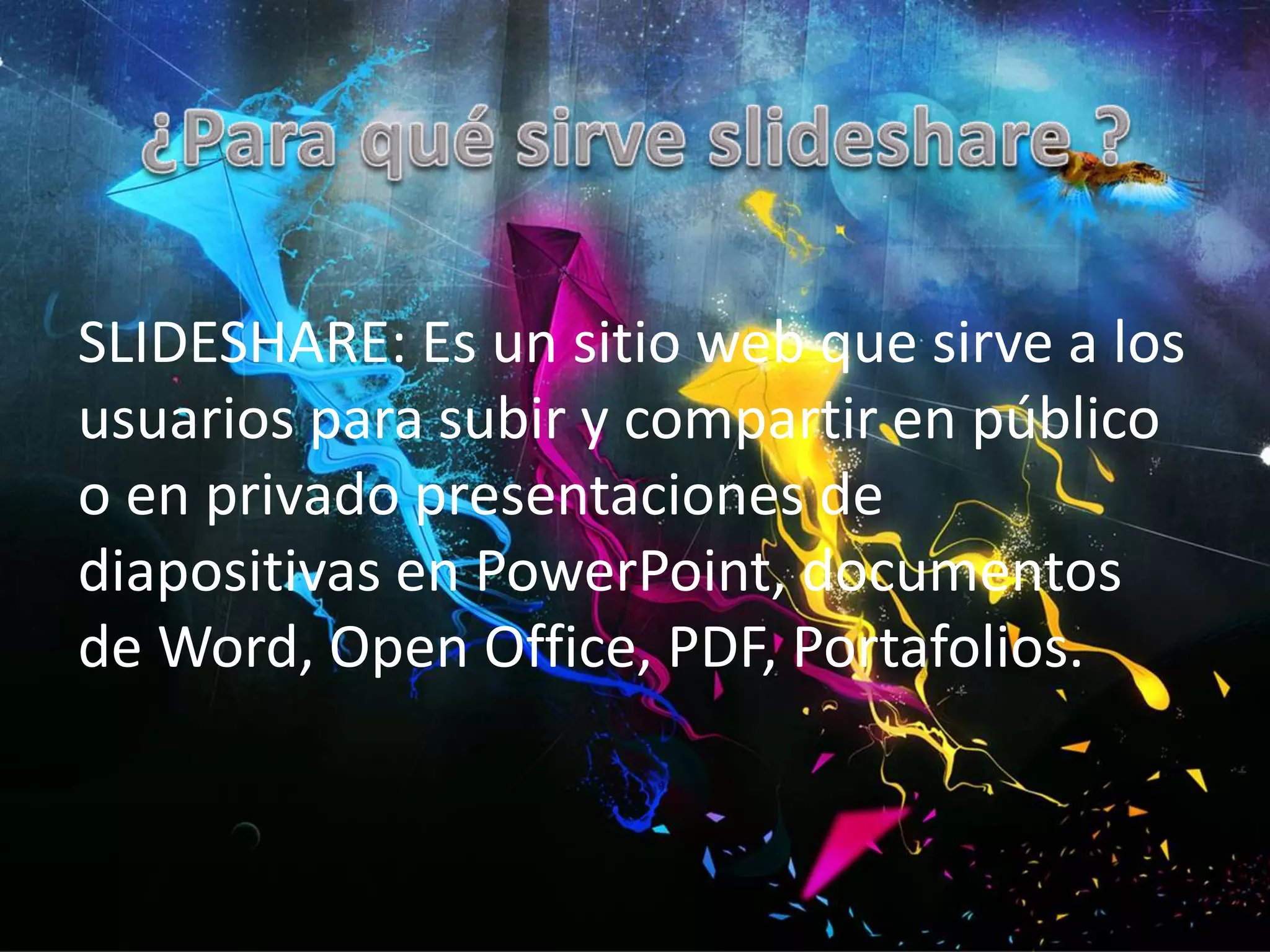 SLIDESHARE: Es un sitio web que sirve a los
usuarios para subir y compartir en público
o en privado presentaciones de
diapositivas en PowerPoint, documentos
de Word, Open Office, PDF, Portafolios.