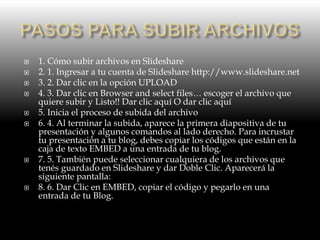  1. Cómo subir archivos en Slideshare
 2. 1. Ingresar a tu cuenta de Slideshare http://www.slideshare.net
 3. 2. Dar clic en la opción UPLOAD
 4. 3. Dar clic en Browser and select files… escoger el archivo que
quiere subir y Listo!! Dar clic aquí O dar clic aquí
 5. Inicia el proceso de subida del archivo
 6. 4. Al terminar la subida, aparece la primera diapositiva de tu
presentación y algunos comandos al lado derecho. Para incrustar
tu presentación a tu blog, debes copiar los códigos que están en la
caja de texto EMBED a una entrada de tu blog.
 7. 5. También puede seleccionar cualquiera de los archivos que
tenés guardado en Slideshare y dar Doble Clic. Aparecerá la
siguiente pantalla:
 8. 6. Dar Clic en EMBED, copiar el código y pegarlo en una
entrada de tu Blog.
 