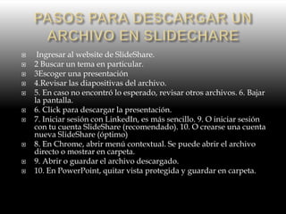  Ingresar al website de SlideShare.
 2 Buscar un tema en particular.
 3Escoger una presentación
 4.Revisar las diapositivas del archivo.
 5. En caso no encontró lo esperado, revisar otros archivos. 6. Bajar
la pantalla.
 6. Click para descargar la presentación.
 7. Iniciar sesión con LinkedIn, es más sencillo. 9. O iniciar sesión
con tu cuenta SlideShare (recomendado). 10. O crearse una cuenta
nueva SlideShare (óptimo)
 8. En Chrome, abrir menú contextual. Se puede abrir el archivo
directo o mostrar en carpeta.
 9. Abrir o guardar el archivo descargado.
 10. En PowerPoint, quitar vista protegida y guardar en carpeta.
 