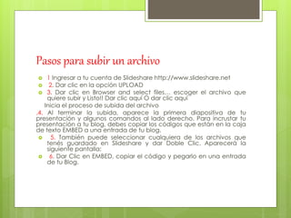 Pasos para subir un archivo
 1 Ingresar a tu cuenta de Slideshare http://www.slideshare.net
 2. Dar clic en la opción UPLOAD
 3. Dar clic en Browser and select files… escoger el archivo que
quiere subir y Listo!! Dar clic aquí O dar clic aquí
Inicia el proceso de subida del archivo
.4. Al terminar la subida, aparece la primera diapositiva de tu
presentación y algunos comandos al lado derecho. Para incrustar tu
presentación a tu blog, debes copiar los códigos que están en la caja
de texto EMBED a una entrada de tu blog.
 5. También puede seleccionar cualquiera de los archivos que
tenés guardado en Slideshare y dar Doble Clic. Aparecerá la
siguiente pantalla:
 6. Dar Clic en EMBED, copiar el código y pegarlo en una entrada
de tu Blog.
 