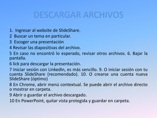 DESCARGAR ARCHIVOS
1. Ingresar al website de SlideShare.
2 Buscar un tema en particular.
3 Escoger una presentación
4 Revisar las diapositivas del archivo.
5 En caso no encontró lo esperado, revisar otros archivos. 6. Bajar la
pantalla.
6 lick para descargar la presentación.
7 Iniciar sesión con LinkedIn, es más sencillo. 9. O iniciar sesión con tu
cuenta SlideShare (recomendado). 10. O crearse una cuenta nueva
SlideShare (óptimo)
8 En Chrome, abrir menú contextual. Se puede abrir el archivo directo
o mostrar en carpeta.
9 Abrir o guardar el archivo descargado.
10 En PowerPoint, quitar vista protegida y guardar en carpeta.
 