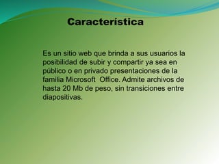 Característica
Es un sitio web que brinda a sus usuarios la
posibilidad de subir y compartir ya sea en
público o en privado presentaciones de la
familia Microsoft Office. Admite archivos de
hasta 20 Mb de peso, sin transiciones entre
diapositivas.
 