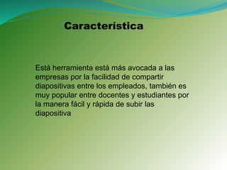Está herramienta está más avocada a las
empresas por la facilidad de compartir
diapositivas entre los empleados, también es
muy popular entre docentes y estudiantes por
la manera fácil y rápida de subir las
diapositiva
Característica
 