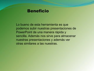Beneficio
Lo bueno de esta herramienta es que
podemos subir nuestras presentaciones de
PowerPoint de una manera rápida y
sencilla. Además nos sirve para almacenar
nuestras presentaciones y además ver
otras similares a las nuestras.
 