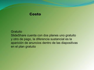 Costo
Gratuito
SlideShare cuenta con dos planes uno gratuito
y otro de pago, la diferencia sustancial es la
aparición de anuncios dentro de las diapositivas
en el plan gratuito
 