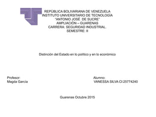 REPÙBLICA BOLIVARIANA DE VENEZUELA
INSTITUTO UNIVERSITARIO DE TECNOLOGÌA
“ANTONIO JOSÈ DE SUCRE”
AMPLIACIÒN – GUARENAS
CARRERA: SEGURIDAD INDUSTRIAL.
SEMESTRE: II
Distinción del Estado en lo político y en lo económico
Profesor: Alumno:
Magda García VANESSA SILVA CI:25774240
Guarenas Octubre 2015
 
