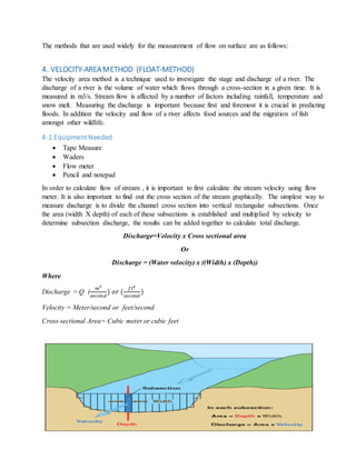The methods that are used widely for the measurement of flow on surface are as follows:
4. VELOCITY-AREAMETHOD (FLOAT-METHOD)
The velocity area method is a technique used to investigate the stage and discharge of a river. The
discharge of a river is the volume of water which flows through a cross-section in a given time. It is
measured in m3/s. Stream flow is affected by a number of factors including rainfall, temperature and
snow melt. Measuring the discharge is important because first and foremost it is crucial in predicting
floods. In addition the velocity and flow of a river affects food sources and the migration of fish
amongst other wildlife.
4.1 EquipmentNeeded
 Tape Measure
 Waders
 Flow meter
 Pencil and notepad
In order to calculate flow of stream , it is important to first calculate the stream velocity using flow
meter. It is also important to find out the cross section of the stream graphically. The simplest way to
measure discharge is to divide the channel cross section into vertical rectangular subsections. Once
the area (width X depth) of each of these subsections is established and multiplied by velocity to
determine subsection discharge, the results can be added together to calculate total discharge.
Discharge=Velocity x Cross sectional area
Or
Discharge = (Water velocity) x ((Width) x (Depth))
Where
Discharge = Q (
𝑚3
𝑠𝑒𝑐𝑜𝑛𝑑
) 𝑜𝑟 (
𝑓𝑡 𝑒
𝑠𝑒𝑐𝑜𝑛𝑑
)
Velocity = Meter/second or feet/second
Cross-sectional Area= Cubic meter or cubic feet
 