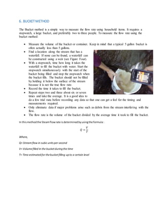 6. BUCKETMETHOD
The Bucket method is a simple way to measure the flow rate using household items. It requires a
stopwatch, a large bucket, and preferably two to three people. To measure the flow rate using the
bucket method:
 Measure the volume of the bucket or container. Keep in mind that a typical 5 gallon bucket is
often actually less than 5 gallons.
 Find a location along the stream that has a
waterfall. If none can be found, a waterfall can
be constructed using a weir (see Figure Four).
 With a stopwatch, time how long it takes the
waterfall to fill the bucket with water. Start the
stopwatch simultaneously with the start of the
bucket being filled and stop the stopwatch when
the bucket fills. The bucket should not be filled
by holding it below the surface of the stream
because it is not the true flow rate.
 Record the time it takes to fill the bucket.
 Repeat steps two and three about six or seven
times and take the average. It is a good idea to
do a few trial runs before recording any data so that one can get a feel for the timing and
measurements required.
 Only eliminate data if major problems arise such as debris from the stream interfering with the
flow.
 The flow rate is the volume of the bucket divided by the average time it took to fill the bucket.
In thismethodthe Steamflowrate isdeterminedbyusingthe formula:
𝑄 =
𝑉
𝑇
Where,
Q= Streamflow in cubic unitsper second
V= Volumefilled in the bucketduring the time
T= Time estimated for thebucketfilling up to a certain level
 