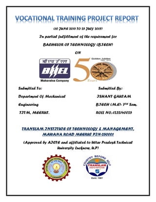 (10 JUNE 2015 TO 25 JULY 2015)
In partial fulfillment of the requirement for
BACHELOR OF TECHNOLOGY (B.TECH)
ON
Submitted To: Submitted By:
Department Of Mechanical ISHANT GAUTAM
Engineering B.TECH (M.E)- 7TH Sem.
TITM, MEERUT. ROLL NO.-1232140025
TRANSLAM INSTITUTE OF TECHNOLOGY & MANAGEMENT,
MAWANA ROAD MEERUT PIN-250001
(Approved by AICTE and affiliated to Uttar Pradesh Technical
University Lucknow, U.P)
 