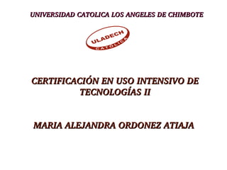 UNIVERSIDAD CATOLICA LOS ANGELES DE CHIMBOTEUNIVERSIDAD CATOLICA LOS ANGELES DE CHIMBOTE
CERTIFICACIÓN EN USO INTENSIVO DE CERTIFICACIÓN EN USO INTENSIVO DE 
TECNOLOGÍAS IITECNOLOGÍAS II
MARIA ALEJANDRA ORDONEZ ATIAJA MARIA ALEJANDRA ORDONEZ ATIAJA 
 