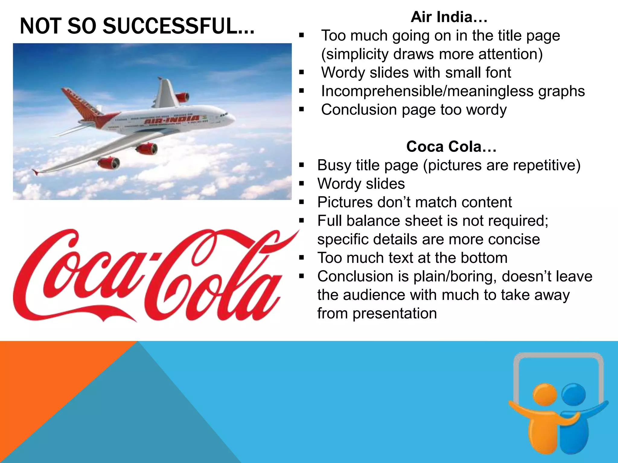 NOT SO SUCCESSFUL… Air India…
 Too much going on in the title page
(simplicity draws more attention)
 Wordy slides with small font
 Incomprehensible/meaningless graphs
 Conclusion page too wordy
Coca Cola…
 Busy title page (pictures are repetitive)
 Wordy slides
 Pictures don’t match content
 Full balance sheet is not required;
specific details are more concise
 Too much text at the bottom
 Conclusion is plain/boring, doesn’t leave
the audience with much to take away
from presentation
 