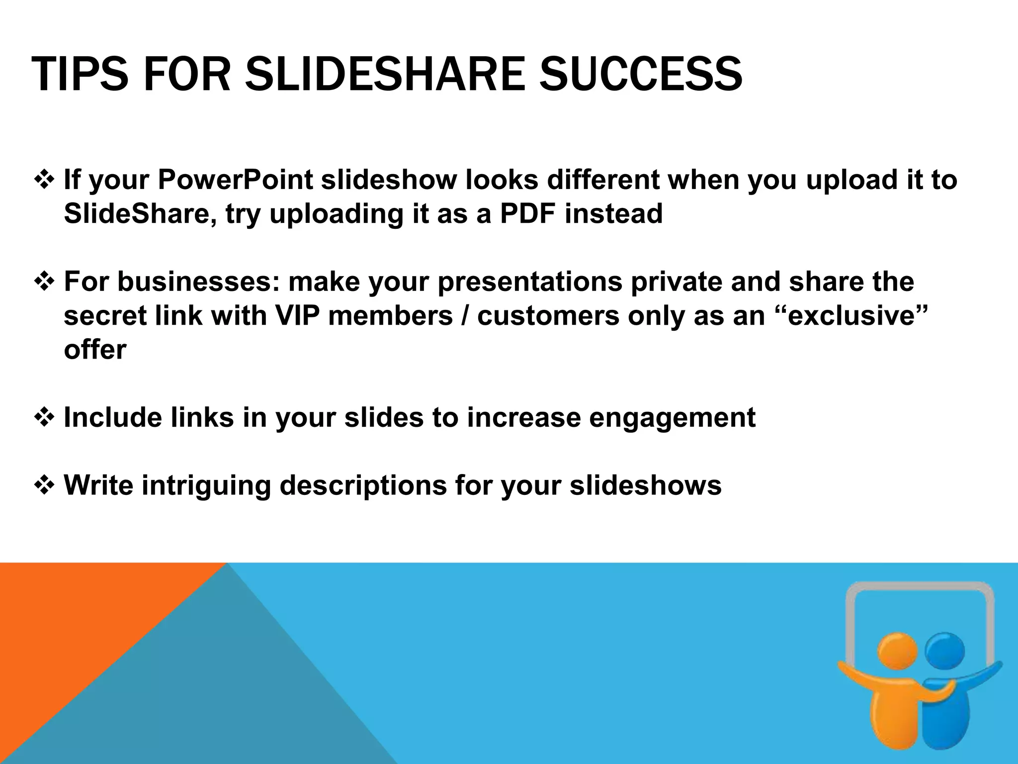TIPS FOR SLIDESHARE SUCCESS
 If your PowerPoint slideshow looks different when you upload it to
SlideShare, try uploading it as a PDF instead
 For businesses: make your presentations private and share the
secret link with VIP members / customers only as an “exclusive”
offer
 Include links in your slides to increase engagement
 Write intriguing descriptions for your slideshows
 