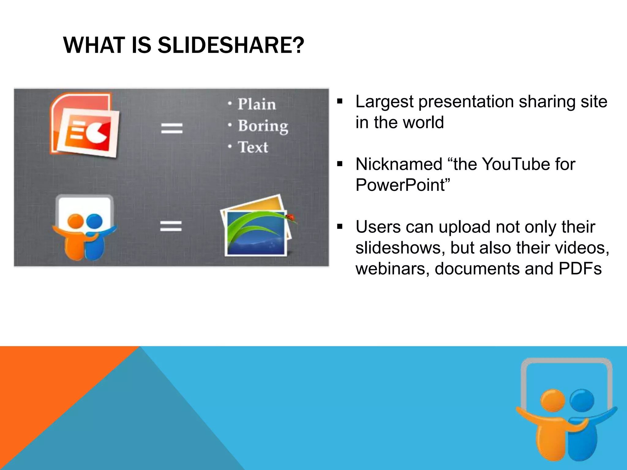 WHAT IS SLIDESHARE?
 Largest presentation sharing site
in the world
 Nicknamed “the YouTube for
PowerPoint”
 Users can upload not only their
slideshows, but also their videos,
webinars, documents and PDFs
 