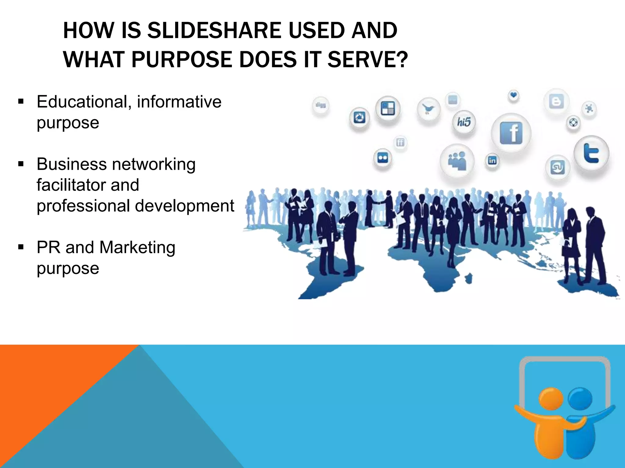 HOW IS SLIDESHARE USED AND
WHAT PURPOSE DOES IT SERVE?
 Educational, informative
purpose
 Business networking
facilitator and
professional development
 PR and Marketing
purpose
 