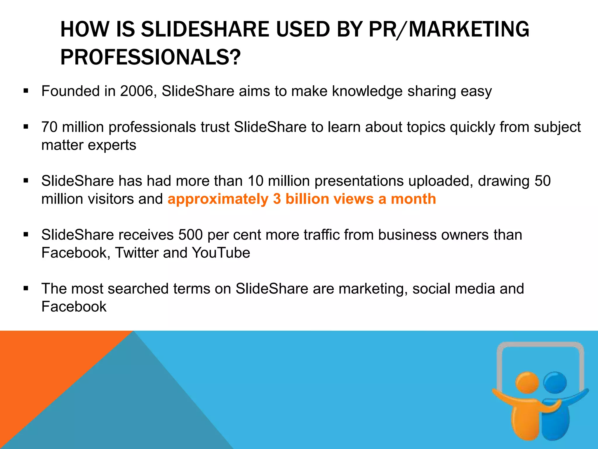 HOW IS SLIDESHARE USED BY PR/MARKETING
PROFESSIONALS?
 Founded in 2006, SlideShare aims to make knowledge sharing easy
 70 million professionals trust SlideShare to learn about topics quickly from subject
matter experts
 SlideShare has had more than 10 million presentations uploaded, drawing 50
million visitors and approximately 3 billion views a month
 SlideShare receives 500 per cent more traffic from business owners than
Facebook, Twitter and YouTube
 The most searched terms on SlideShare are marketing, social media and
Facebook
 