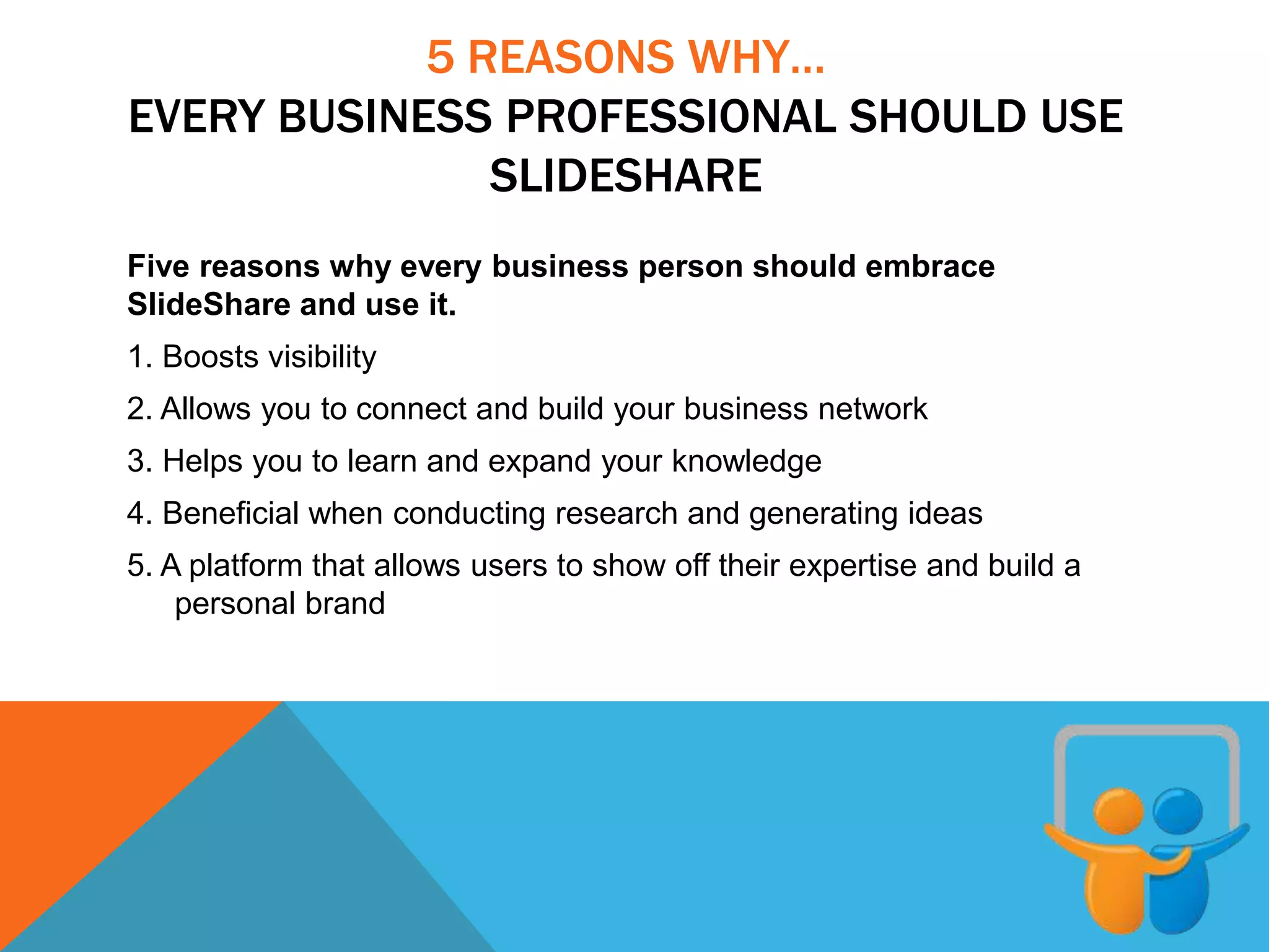 5 REASONS WHY…
EVERY BUSINESS PROFESSIONAL SHOULD USE
SLIDESHARE
Five reasons why every business person should embrace
SlideShare and use it.
1. Boosts visibility
2. Allows you to connect and build your business network
3. Helps you to learn and expand your knowledge
4. Beneficial when conducting research and generating ideas
5. A platform that allows users to show off their expertise and build a
personal brand
 