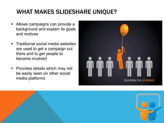 WHAT MAKES SLIDESHARE UNIQUE?
 Allows campaigns can provide a
background and explain its goals
and motives
 Traditional social media websites
are used to get a campaign out
there and to get people to
become involved
 Provides details which may not
be easily seen on other social
media platforms
 