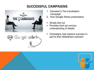 SUCCESSFUL CAMPAIGNS
1. Heineken’s The Candidate's
Campaign
2. How Google Works presentation
 Simply laid out
 Provides brief yet concise
understanding of details
 Campaigns had massive success in-
part to their SlideShare outreach
 