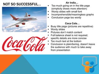 NOT SO SUCCESSFUL… Air India…
 Too much going on in the title page
(simplicity draws more attention)
 Wordy slides with small font
 Incomprehensible/meaningless graphs
 Conclusion page too wordy
Coca Cola…
 Busy title page (pictures are repetitive)
 Wordy slides
 Pictures don’t match content
 Full balance sheet is not required;
specific details are more concise
 Too much text at the bottom
 Conclusion is plain/boring, doesn’t leave
the audience with much to take away
from presentation
 